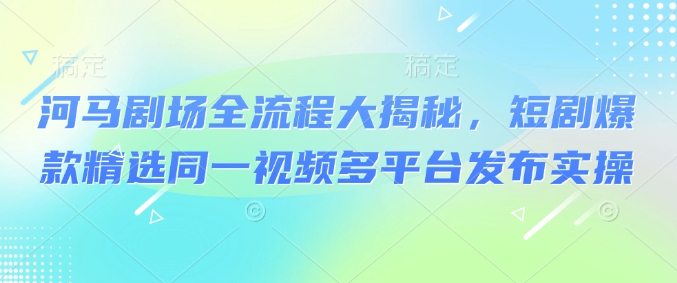 河马剧场全流程大揭秘，短剧爆款精选同一视频多平台发布实操-初八网创